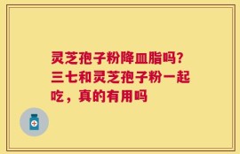 灵芝孢子粉降皿脂吗？三七和灵芝孢子粉一起吃，真的有用吗