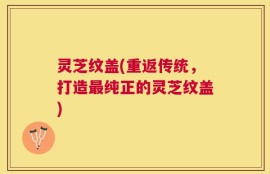 灵芝纹盖(重返传统，打造最纯正的灵芝纹盖)