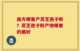 南方哪里产灵芝孢子粉？灵芝孢子粉产地哪里的最好