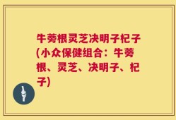 牛蒡根灵芝决明子杞子(小众保健组合：牛蒡根、灵芝、决明子、杞子)