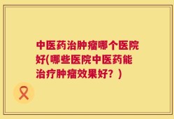 中医药治肿瘤哪个医院好(哪些医院中医药能治疗肿瘤效果好？)