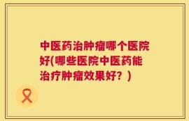 中医药治肿瘤哪个医院好(哪些医院中医药能治疗肿瘤效果好？)