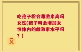 吃孢子粉会雌激素高吗女性(孢子粉会增加女性体内的雌激素水平吗？)