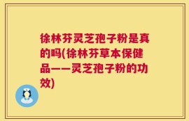 徐林芬灵芝孢子粉是真的吗(徐林芬草本保健品——灵芝孢子粉的功效)