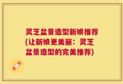 灵芝盆景造型新娘推荐(让新娘更美丽：灵芝盆景造型的完美推荐)