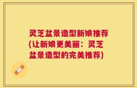 灵芝盆景造型新娘推荐(让新娘更美丽：灵芝盆景造型的完美推荐)