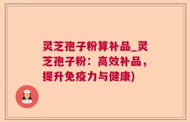 灵芝孢子粉算补品_灵芝孢子粉：高效补品，提升免疫力与健康)