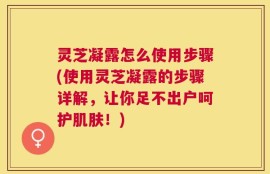 灵芝凝露怎么使用步骤(使用灵芝凝露的步骤详解，让你足不出户呵护肌肤！)