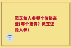 灵芝和人参哪个价格高些(哪个更贵？灵芝还是人参)