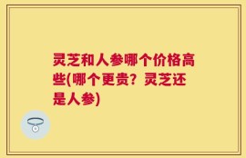 灵芝和人参哪个价格高些(哪个更贵？灵芝还是人参)