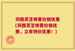 羽西灵芝喷雾价格优惠(羽西灵芝喷雾价格优惠，立享特价优惠！)