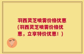 羽西灵芝喷雾价格优惠(羽西灵芝喷雾价格优惠，立享特价优惠！)