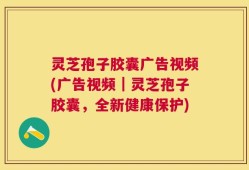 灵芝孢子胶囊广告视频(广告视频｜灵芝孢子胶囊，全新健康保护)