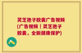 灵芝孢子胶囊广告视频(广告视频｜灵芝孢子胶囊，全新健康保护)