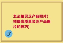 怎么拍灵芝产品照片(拍摄高质量灵芝产品图片的技巧)