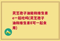灵芝孢子油能和维生素e一起吃吗(灵芝孢子油和维生素E可一起食用)