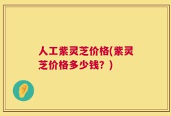 人工紫灵芝价格(紫灵芝价格多少钱？)