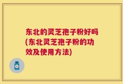 东北的灵芝孢子粉好吗(东北灵芝孢子粉的功效及使用方法)