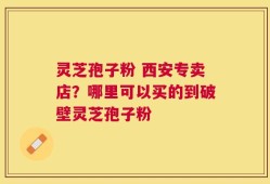 灵芝孢子粉 西安专卖店？哪里可以买的到破壁灵芝孢子粉