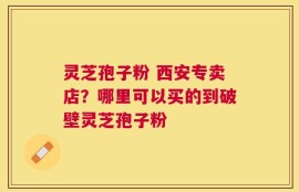灵芝孢子粉 西安专卖店？哪里可以买的到破壁灵芝孢子粉