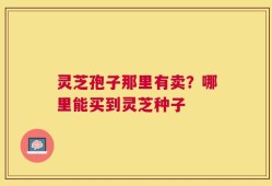 灵芝孢子那里有卖？哪里能买到灵芝种子