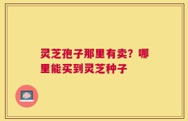 灵芝孢子那里有卖？哪里能买到灵芝种子