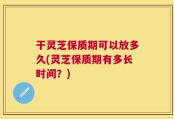 干灵芝保质期可以放多久(灵芝保质期有多长时间？)