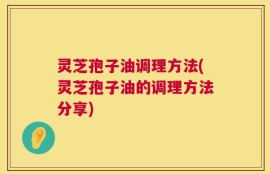 灵芝孢子油调理方法(灵芝孢子油的调理方法分享)