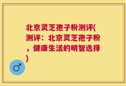 北京灵芝孢子粉测评(测评：北京灵芝孢子粉，健康生活的明智选择)