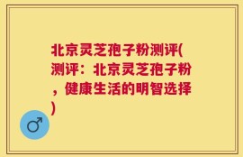 北京灵芝孢子粉测评(测评：北京灵芝孢子粉，健康生活的明智选择)