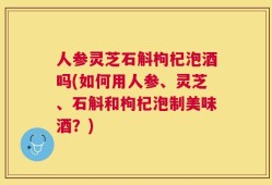 人参灵芝石斛枸杞泡酒吗(如何用人参、灵芝、石斛和枸杞泡制美味酒？)