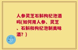 人参灵芝石斛枸杞泡酒吗(如何用人参、灵芝、石斛和枸杞泡制美味酒？)