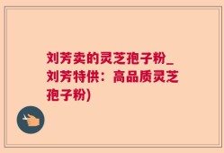 刘芳卖的灵芝孢子粉_刘芳特供：高品质灵芝孢子粉)