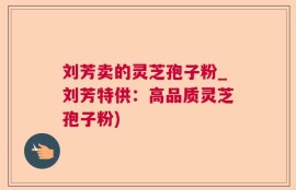 刘芳卖的灵芝孢子粉_刘芳特供：高品质灵芝孢子粉)