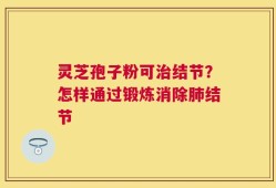灵芝孢子粉可治结节？怎样通过锻炼消除肺结节