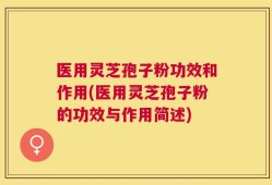 医用灵芝孢子粉功效和作用(医用灵芝孢子粉的功效与作用简述)