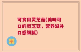 可食用灵芝菇(美味可口的灵芝菇，营养滋补口感细腻)