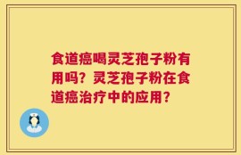 食道癌喝灵芝孢子粉有用吗？灵芝孢子粉在食道癌治疗中的应用？