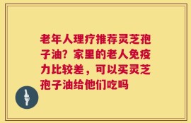 老年人理疗推荐灵芝孢子油？家里的老人免疫力比较差，可以买灵芝孢子油给他们吃吗