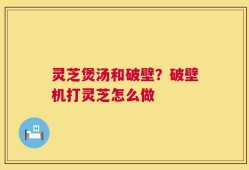 灵芝煲汤和破壁？破壁机打灵芝怎么做