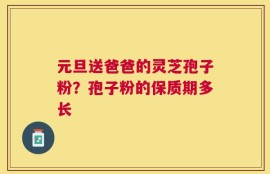 元旦送爸爸的灵芝孢子粉？孢子粉的保质期多长