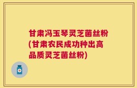 甘肃冯玉琴灵芝菌丝粉(甘肃农民成功种出高品质灵芝菌丝粉)