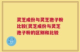 灵芝成份与灵芝孢子粉比较(灵芝成份与灵芝孢子粉的区别和比较