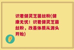 识君健灵芝菌丝粉(健康无忧！识君健灵芝菌丝粉，改善体质从源头开始)