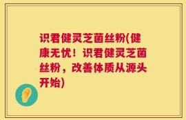 识君健灵芝菌丝粉(健康无忧！识君健灵芝菌丝粉，改善体质从源头开始)