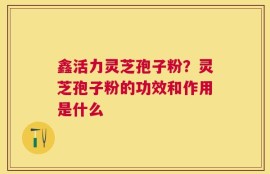 鑫活力灵芝孢子粉？灵芝孢子粉的功效和作用是什么