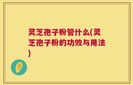 灵芝孢子粉管什么(灵芝孢子粉的功效与用法)