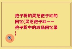 孢子粉的灵芝孢子红的回忆(灵芝孢子红——孢子粉中的珍品回忆录)