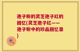 孢子粉的灵芝孢子红的回忆(灵芝孢子红——孢子粉中的珍品回忆录)