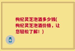 枸杞灵芝泡酒多少钱(枸杞灵芝泡酒价格，让您轻松了解！)
